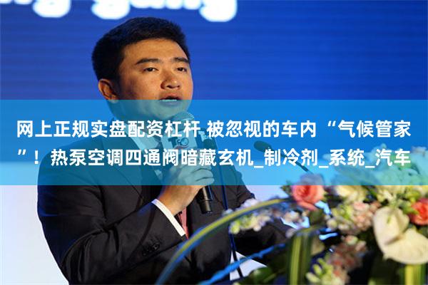 网上正规实盘配资杠杆 被忽视的车内 “气候管家”！热泵空调四通阀暗藏玄机_制冷剂_系统_汽车