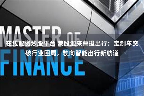 在线配资炒股平台 港股迎来曹操出行：定制车突破行业困局，驶向智能出行新航道