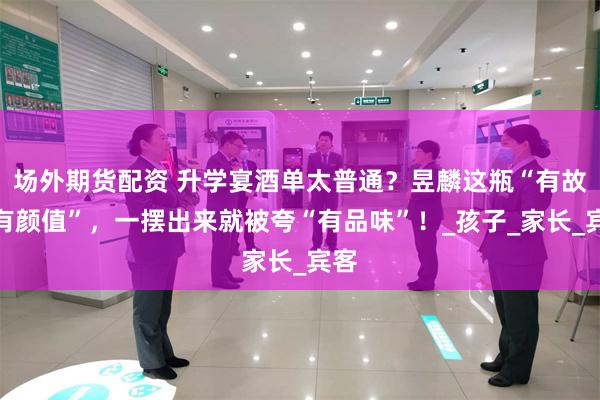 场外期货配资 升学宴酒单太普通？昱麟这瓶“有故事有颜值”，一摆出来就被夸“有品味”！_孩子_家长_宾客