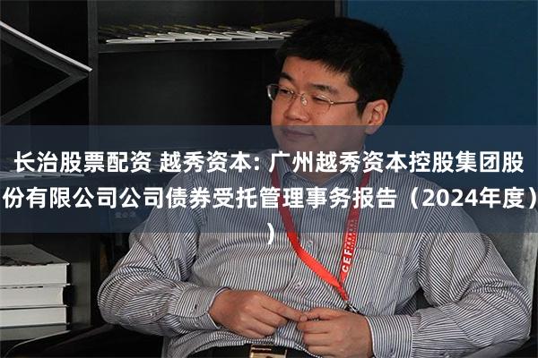 长治股票配资 越秀资本: 广州越秀资本控股集团股份有限公司公司债券受托管理事务报告(2024年度)