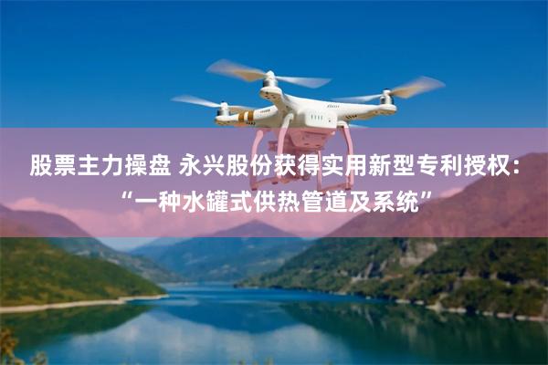 股票主力操盘 永兴股份获得实用新型专利授权：“一种水罐式供热管道及系统”
