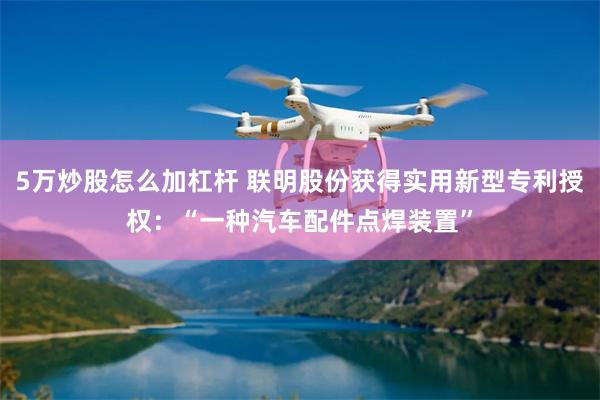 5万炒股怎么加杠杆 联明股份获得实用新型专利授权：“一种汽车配件点焊装置”