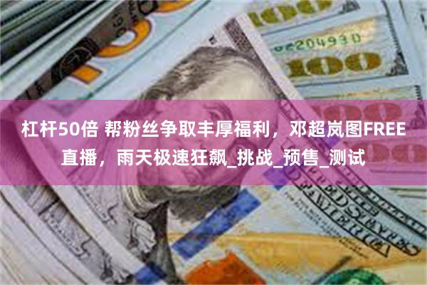 杠杆50倍 帮粉丝争取丰厚福利，邓超岚图FREE直播，雨天极速狂飙_挑战_预售_测试